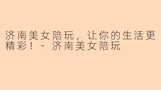 济南美女陪玩，让你的生活更精彩！-济南美女陪玩
