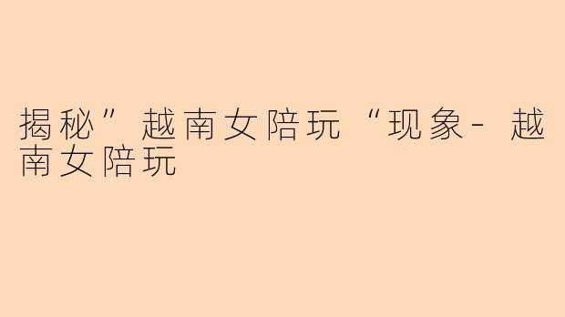 揭秘”越南女陪玩“现象-越南女陪玩
