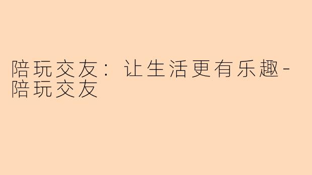 陪玩交友：让生活更有乐趣-陪玩交友