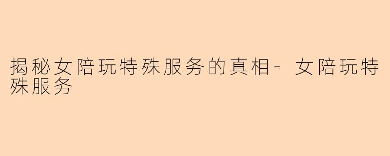 揭秘女陪玩特殊服务的真相-女陪玩特殊服务