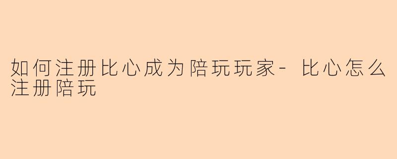 如何注册比心成为陪玩玩家-比心怎么注册陪玩