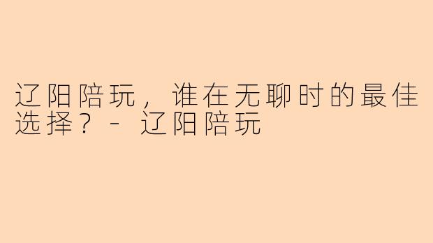 辽阳陪玩，谁在无聊时的最佳选择？