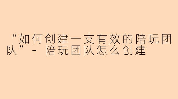 “如何创建一支有效的陪玩团队”-陪玩团队怎么创建