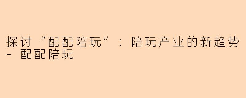 探讨“配配陪玩”：陪玩产业的新趋势-配配陪玩