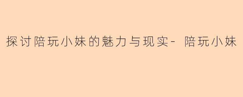 探讨陪玩小妹的魅力与现实-陪玩小妹
