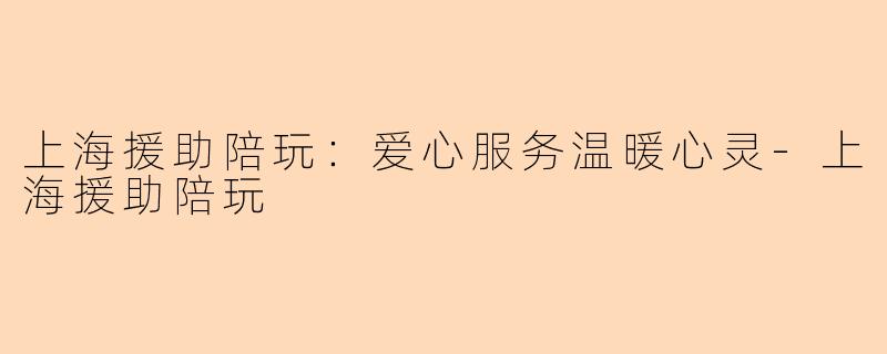上海援助陪玩：爱心服务温暖心灵-上海援助陪玩
