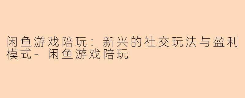 闲鱼游戏陪玩：新兴的社交玩法与盈利模式-闲鱼游戏陪玩