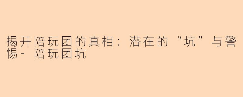 揭开陪玩团的真相：潜在的“坑”与警惕-陪玩团坑