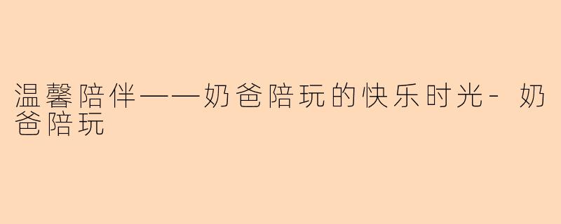 温馨陪伴——奶爸陪玩的快乐时光-奶爸陪玩