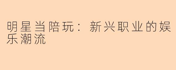 明星当陪玩：新兴职业的娱乐潮流