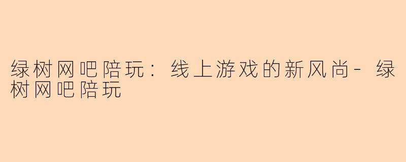 绿树网吧陪玩：线上游戏的新风尚-绿树网吧陪玩