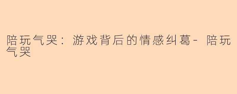 陪玩气哭：游戏背后的情感纠葛-陪玩气哭
