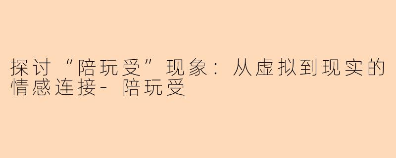 探讨“陪玩受”现象：从虚拟到现实的情感连接-陪玩受