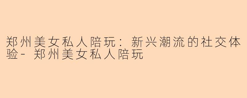 郑州美女私人陪玩：新兴潮流的社交体验-郑州美女私人陪玩