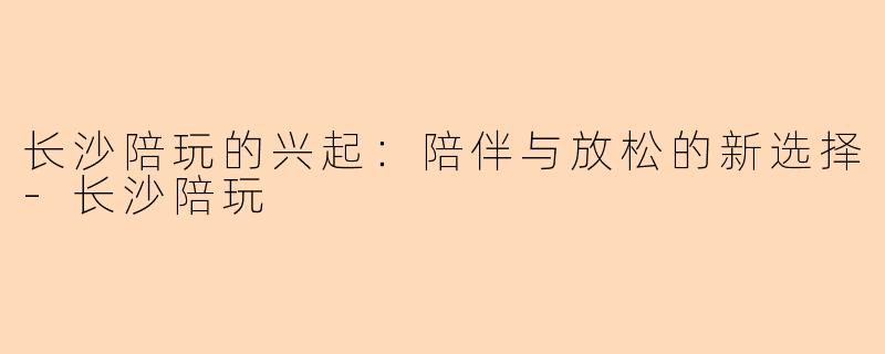 长沙陪玩的兴起：陪伴与放松的新选择-长沙陪玩