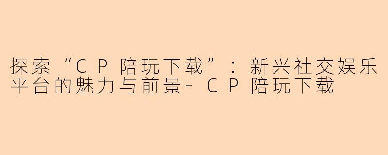 探索“CP陪玩下载”：新兴社交娱乐平台的魅力与前景-CP陪玩下载