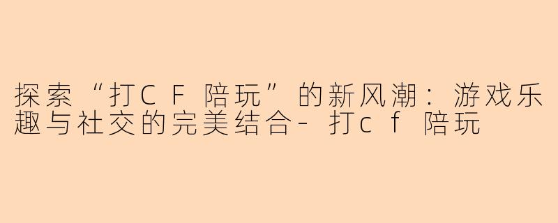 探索“打CF陪玩”的新风潮:游戏乐趣与社交的完美结合