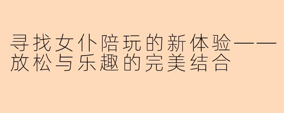 寻找女仆陪玩的新体验——放松与乐趣的完美结合