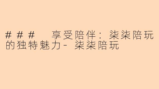 ### 享受陪伴：柒柒陪玩的独特魅力-柒柒陪玩