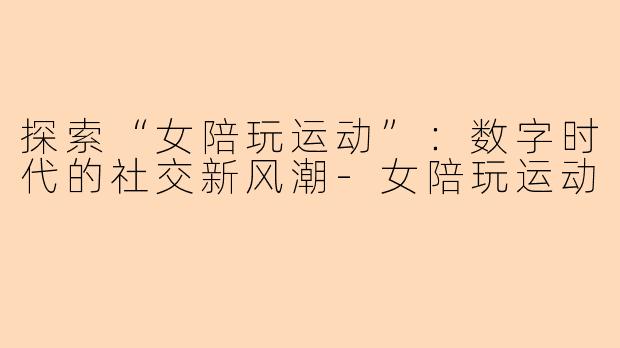 探索“女陪玩运动”：数字时代的社交新风潮-女陪玩运动