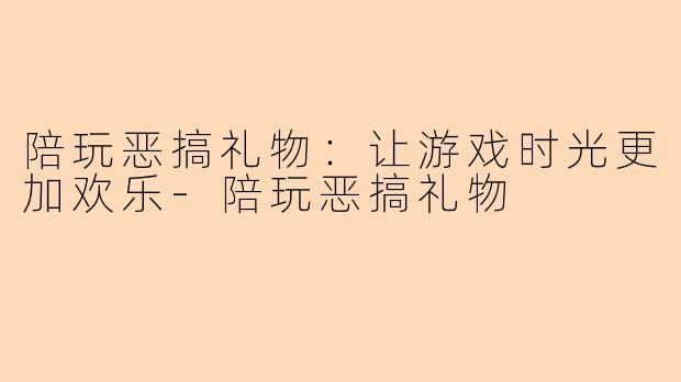 陪玩恶搞礼物：让游戏时光更加欢乐-陪玩恶搞礼物