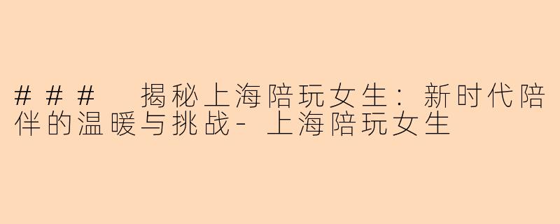 ### 揭秘上海陪玩女生：新时代陪伴的温暖与挑战-上海陪玩女生