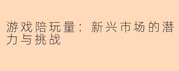 游戏陪玩量：新兴市场的潜力与挑战