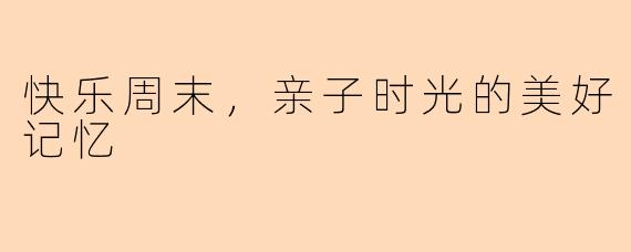 快乐周末，亲子时光的美好记忆