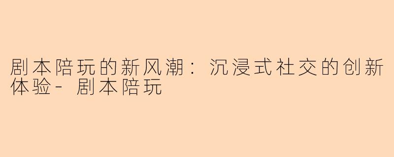 剧本陪玩的新风潮：沉浸式社交的创新体验-剧本陪玩