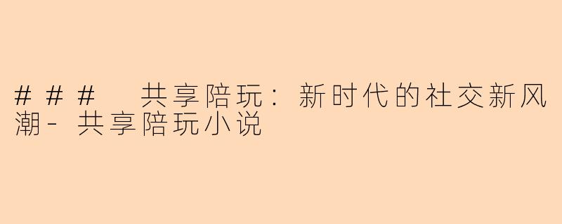 ### 共享陪玩：新时代的社交新风潮-共享陪玩小说