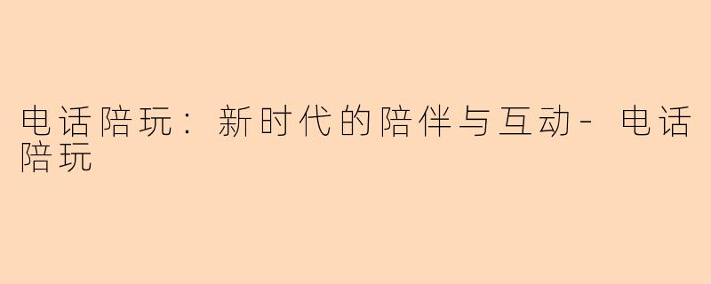 电话陪玩：新时代的陪伴与互动-电话陪玩