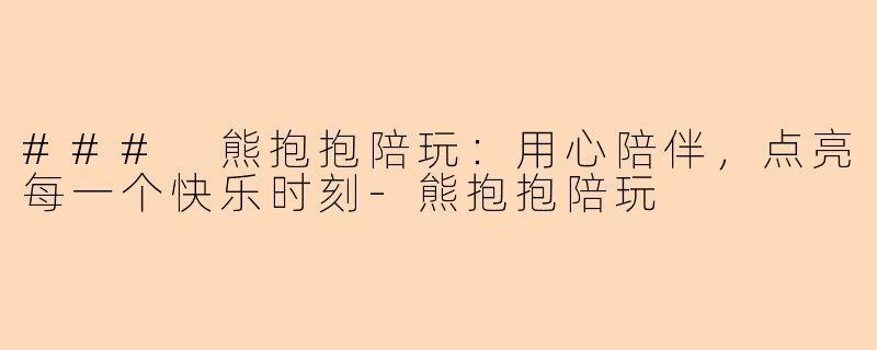 ### 熊抱抱陪玩：用心陪伴，点亮每一个快乐时刻-熊抱抱陪玩
