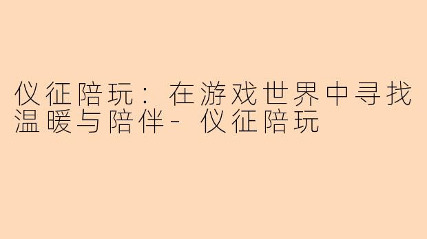 仪征陪玩：在游戏世界中寻找温暖与陪伴-仪征陪玩