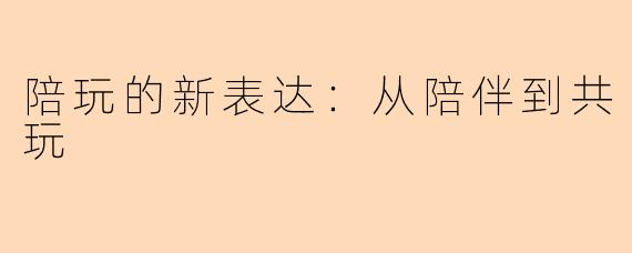 陪玩的新表达：从陪伴到共玩