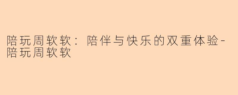 陪玩周软软：陪伴与快乐的双重体验-陪玩周软软