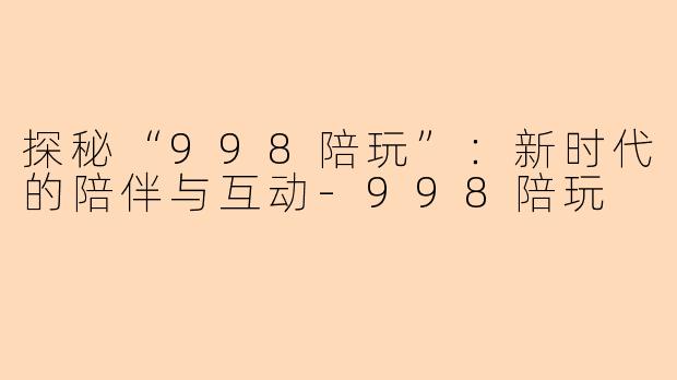 探秘“998陪玩”：新时代的陪伴与互动-998陪玩