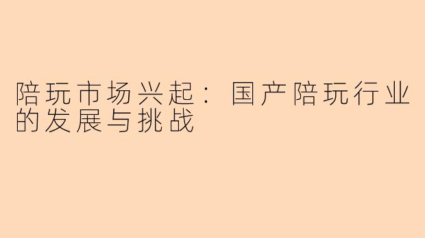 陪玩市场兴起：国产陪玩行业的发展与挑战