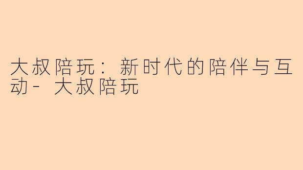 大叔陪玩：新时代的陪伴与互动-大叔陪玩