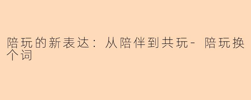 陪玩的新表达：从陪伴到共玩-陪玩换个词