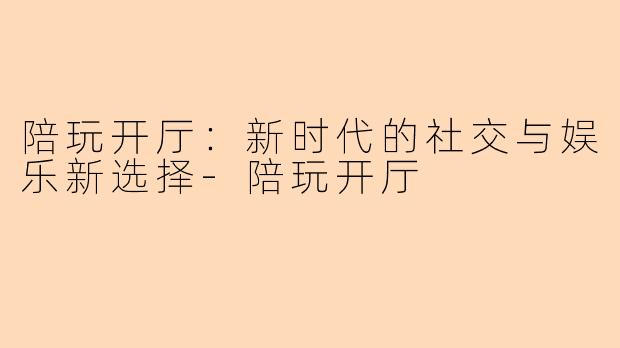 陪玩开厅:新时代的社交与娱乐新选择-陪玩开厅