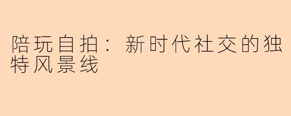 陪玩自拍：新时代社交的独特风景线