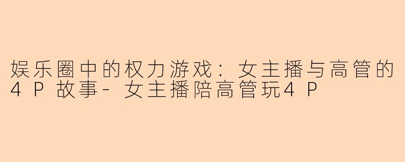 娱乐圈中的权力游戏：女主播与高管的4P故事-女主播陪高管玩4P