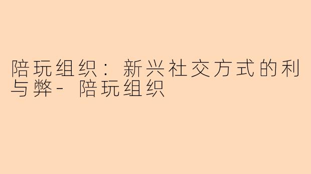 陪玩组织：新兴社交方式的利与弊-陪玩组织