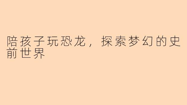 陪孩子玩恐龙，探索梦幻的史前世界