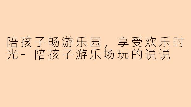 陪孩子畅游乐园,享受欢乐时光-陪孩子游乐场玩的说说
