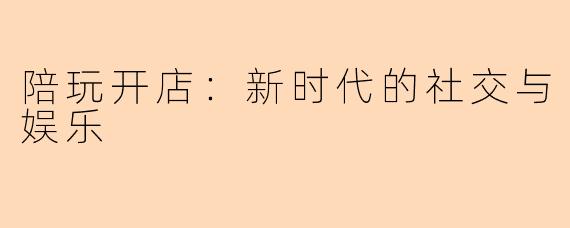 陪玩开店：新时代的社交与娱乐