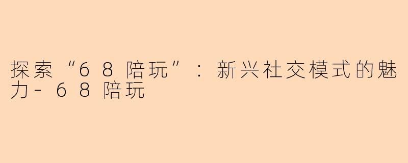 探索“68陪玩”：新兴社交模式的魅力-68陪玩