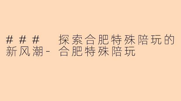 ### 探索合肥特殊陪玩的新风潮-合肥特殊陪玩