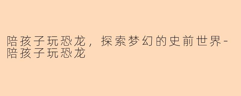 陪孩子玩恐龙，探索梦幻的史前世界-陪孩子玩恐龙