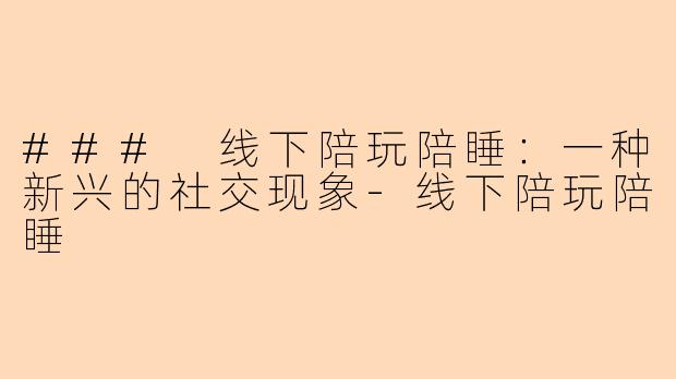 ### 线下陪玩陪睡：一种新兴的社交现象-线下陪玩陪睡